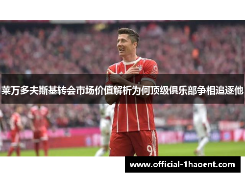 莱万多夫斯基转会市场价值解析为何顶级俱乐部争相追逐他