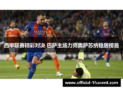 西甲联赛精彩对决 巴萨主场力克奥萨苏纳稳居榜首