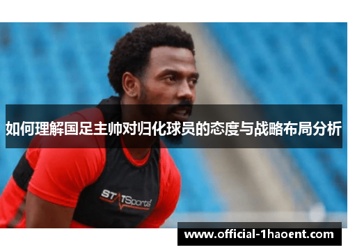 如何理解国足主帅对归化球员的态度与战略布局分析