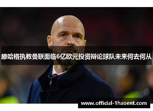 滕哈格执教曼联面临6亿欧元投资辩论球队未来何去何从