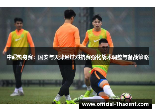 中超热身赛：国安与天津通过对抗赛强化战术调整与备战策略