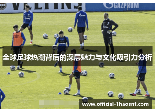 全球足球热潮背后的深层魅力与文化吸引力分析