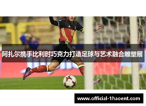 阿扎尔携手比利时巧克力打造足球与艺术融合雕塑展 