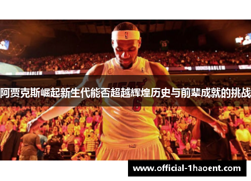 阿贾克斯崛起新生代能否超越辉煌历史与前辈成就的挑战