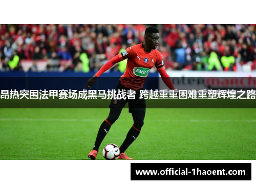 昂热突围法甲赛场成黑马挑战者 跨越重重困难重塑辉煌之路 昂热突围法甲赛场成黑马挑战者 跨越重重困难重塑辉煌之路