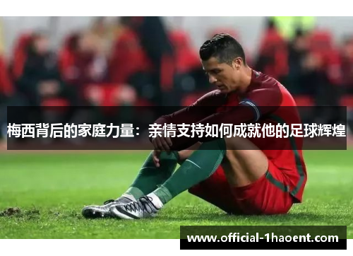梅西背后的家庭力量:亲情支持如何成就他的足球辉煌 梅西背后的家庭力量:亲情支持如何成就他的足球辉煌