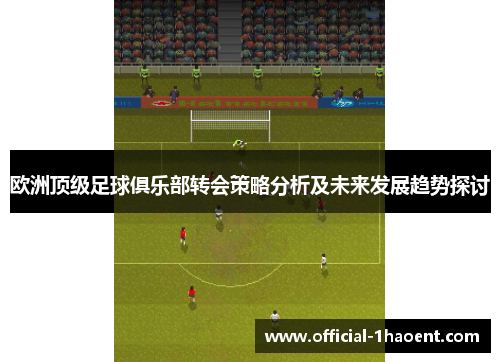 欧洲顶级足球俱乐部转会策略分析及未来发展趋势探讨 欧洲顶级足球俱乐部转会策略分析及未来发展趋势探讨