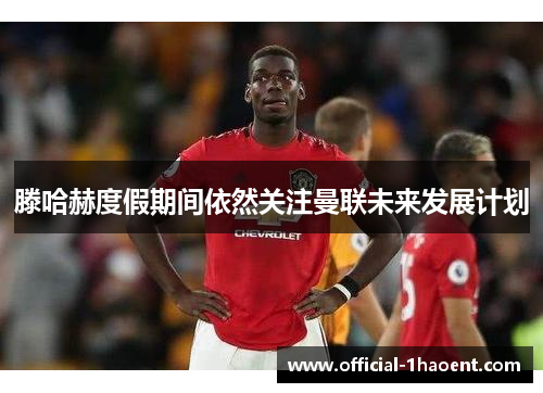 滕哈赫度假期间依然关注曼联未来发展计划 滕哈赫度假期间依然关注曼联未来发展计划