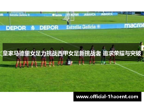 皇家马德里女足力挑战西甲女足新挑战者 追求荣耀与突破