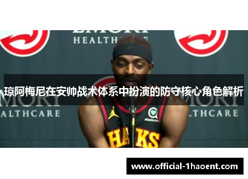 琼阿梅尼在安帅战术体系中扮演的防守核心角色解析