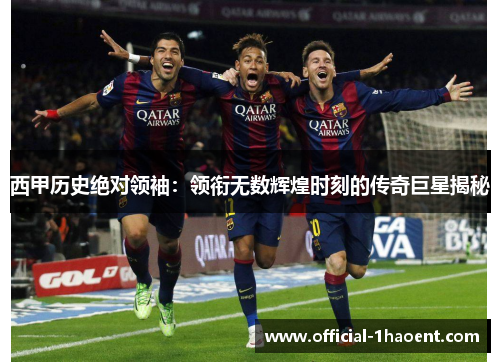 西甲历史绝对领袖：领衔无数辉煌时刻的传奇巨星揭秘