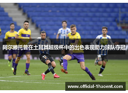 阿尔滕托普在土耳其超级杯中的出色表现助力球队夺冠 阿尔滕托普在土耳其超级杯中的出色表现助力球队夺冠