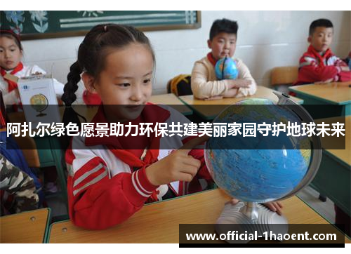 阿扎尔绿色愿景助力环保共建美丽家园守护地球未来 阿扎尔绿色愿景助力环保共建美丽家园守护地球未来