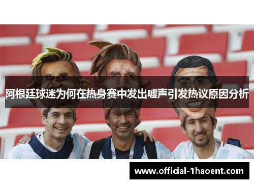阿根廷球迷为何在热身赛中发出嘘声引发热议原因分析