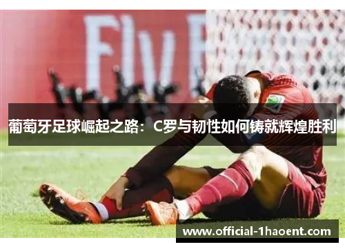 葡萄牙足球崛起之路：C罗与韧性如何铸就辉煌胜利